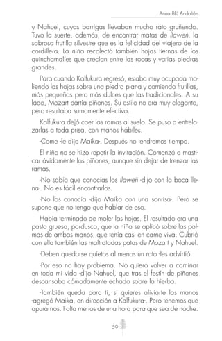 59
Anna Blú Andalién
y Nahuel, cuyas barrigas llevaban mucho rato gruñendo.
Tuvo la suerte, además, de encontrar matas de llaweñ, la
sabrosa frutilla silvestre que es la felicidad del viajero de la
cordillera. La niña recolectó también hojas tiernas de los
quinchamalíes que crecían entre las rocas y varias piedras
grandes.
Para cuando Kalfukura regresó, estaba muy ocupada mo-
liendo las hojas sobre una piedra plana y comiendo frutillas,
más pequeñas pero más dulces que las tradicionales. A su
lado, Mozart partía piñones. Su estilo no era muy elegante,
pero resultaba sumamente efectivo.
Kalfukura dejó caer las ramas al suelo. Se puso a entrela-
zarlas a toda prisa, con manos hábiles.
-Come -le dijo Maika-. Después no tendremos tiempo.
El niño no se hizo repetir la invitación. Comenzó a masti-
car ávidamente los piñones, aunque sin dejar de trenzar las
ramas.
-No sabía que conocías los llaweñ -dijo con la boca lle-
na-. No es fácil encontrarlos.
-No los conocía -dijo Maika con una sonrisa-. Pero se
supone que no tengo que hablar de eso.
Había terminado de moler las hojas. El resultado era una
pasta gruesa, pardusca, que la niña se aplicó sobre las pal-
mas de ambas manos, que tenía casi en carne viva. Cubrió
con ella también las maltratadas patas de Mozart y Nahuel.
-Deben quedarse quietos al menos un rato -les advirtió.
-Por eso no hay problema. No quiero volver a caminar
en toda mi vida -dijo Nahuel, que tras el festín de piñones
descansaba cómodamente echado sobre la hierba.
-También queda para ti, si quieres aliviarte las manos
-agregó Maika, en dirección a Kalfukura-. Pero tenemos que
apurarnos. Falta menos de una hora para que sea de noche.
 
