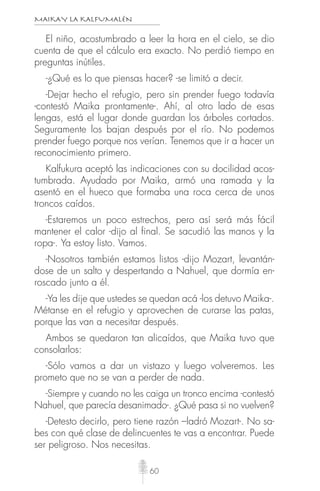 MAIKAY LA KALFUMALÉN
60
El niño, acostumbrado a leer la hora en el cielo, se dio
cuenta de que el cálculo era exacto. No perdió tiempo en
preguntas inútiles.
-¿Qué es lo que piensas hacer? -se limitó a decir.
-Dejar hecho el refugio, pero sin prender fuego todavía
-contestó Maika prontamente-. Ahí, al otro lado de esas
lengas, está el lugar donde guardan los árboles cortados.
Seguramente los bajan después por el río. No podemos
prender fuego porque nos verían. Tenemos que ir a hacer un
reconocimiento primero.
Kalfukura aceptó las indicaciones con su docilidad acos-
tumbrada. Ayudado por Maika, armó una ramada y la
asentó en el hueco que formaba una roca cerca de unos
troncos caídos.
-Estaremos un poco estrechos, pero así será más fácil
mantener el calor -dijo al final. Se sacudió las manos y la
ropa-. Ya estoy listo. Vamos.
-Nosotros también estamos listos -dijo Mozart, levantán-
dose de un salto y despertando a Nahuel, que dormía en-
roscado junto a él.
-Ya les dije que ustedes se quedan acá -los detuvo Maika-.
Métanse en el refugio y aprovechen de curarse las patas,
porque las van a necesitar después.
Ambos se quedaron tan alicaídos, que Maika tuvo que
consolarlos:
-Sólo vamos a dar un vistazo y luego volveremos. Les
prometo que no se van a perder de nada.
-Siempre y cuando no les caiga un tronco encima -contestó
Nahuel, que parecía desanimado-. ¿Qué pasa si no vuelven?
-Detesto decirlo, pero tiene razón –ladró Mozart-. No sa-
bes con qué clase de delincuentes te vas a encontrar. Puede
ser peligroso. Nos necesitas.
 