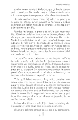 61
Anna Blú Andalién
-Maika, vamos -la urgió Kalfukura, que ya había comen-
zado a caminar-. Dentro de poco no habrá nada de luz y
estaremos en problemas para encontrar el camino de vuelta.
Sin más, Maika echó a correr, dejando a su perro y a
su gato de pésimo humor. Alcanzó a Kalfukura y ambos
caminaron sin hablar, tratando de avanzar lo más rápida y
silenciosamente posible.
Pasadas las lengas, el paisaje se volvía casi impenetra-
ble. Sólo el rumor del río, filtrado por los árboles, dejaba adi-
vinar que poco más allá se terminaba el terreno. De pronto,
Maika tocó a Kalfukura en el brazo, mostrándole algo más
adelante. El niño asintió. En medio de la compacta masa
verde se veía una construcción, hecha con medios troncos
en bruto. Habría pasado inadvertida entre los árboles si no
hubiera habido una fogata dentro. Les llegó también el débil
sonido de una radio a pilas.
Los dos niños se aproximaron con mucha precaución a
la parte de atrás de la cabaña. Las junturas eran toscas y
les permitían ver perfectamente el interior. Había un hombre
durmiendo en el suelo, cerca del fuego, con la cabeza ta-
pada por su chaqueta. Sus ronquidos atravesaban la rústica
pared. Otro hombre, sentado a su lado, tomaba mate, con-
templando las llamas con expresión sombría.
Maika y Kalfukura esperaron largo rato, consultándose
con apretones de mano, pues estaba ya demasiado oscuro
para ver algo. Pasaba el tiempo y las rodillas comenzaban
a dolerles. Maika iba a susurrarle a Kalfukura que regresa-
ran cuando de pronto entró un hombre alto, con una caza-
dora de cuero. Por la seguridad de sus ademanes, y por
la rapidez con que el hombre del mate se puso de pie, se
notaba que era el jefe.
-Froilán, despiértame a este ﬂojo –dijo el recién llegado,
sin saludar-. No les pago para que estén durmiendo.
El hombre del mate empujó con el pie a su compañero.
 