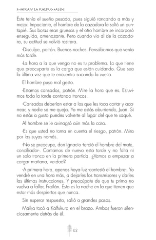 MAIKAY LA KALFUMALÉN
62
Éste tenía el sueño pesado, pues siguió roncando a más y
mejor. Impaciente, el hombre de la cazadora le soltó un pun-
tapié. Sus botas eran gruesas y el otro hombre se incorporó
enseguida, amenazante. Pero cuando vio al de la cazado-
ra, su actitud se volvió rastrera.
-Disculpe, patrón. Buenas noches. Pensábamos que venía
más tarde.
-La hora a la que vengo no es tu problema. Lo que tiene
que preocuparte es la carga que están cuidando. Que sea
la última vez que te encuentro sacando la vuelta.
El hombre puso mal gesto.
-Estamos cansados, patrón. Mire la hora que es. Estuvi-
mos toda la tarde contando troncos.
-Cansados deberían estar a los que les toca cortar y aca-
rrear, y nadie se me queja. Ya me estás aburriendo, Juan. Si
no estás a gusto puedes volverte al lugar del que te saqué.
Al hombre se le avinagró aún más la cara.
-Es que usted no toma en cuenta el riesgo, patrón. Mira
por las suyas nomás.
-No se preocupe, don Ignacio -terció el hombre del mate,
conciliador-. Contamos de nuevo esta tarde y no falta ni
un solo tronco en la primera partida. ¿Vamos a empezar a
cargar mañana, verdad?
-A primera hora, apenas haya luz -contestó el hombre-. Yo
vendré en una hora más, a dejarles los transmisores y darles
las últimas instrucciones. Y preocúpate de que tu primo no
vuelva a fallar, Froilán. Esta es la noche en la que tienen que
estar más despiertos que nunca.
Sin esperar respuesta, salió a grandes pasos.
Maika tocó a Kalfukura en el brazo. Ambos fueron silen-
ciosamente detrás de él.
 