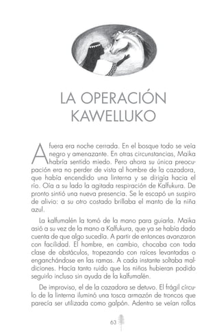 63
LA OPERACIÓN
KAWELLUKO
A
fuera era noche cerrada. En el bosque todo se veía
negro y amenazante. En otras circunstancias, Maika
habría sentido miedo. Pero ahora su única preocu-
pación era no perder de vista al hombre de la cazadora,
que había encendido una linterna y se dirigía hacia el
río. Oía a su lado la agitada respiración de Kalfukura. De
pronto sintió una nueva presencia. Se le escapó un suspiro
de alivio: a su otro costado brillaba el manto de la niña
azul.
La kalfumalén la tomó de la mano para guiarla. Maika
asió a su vez de la mano a Kalfukura, que ya se había dado
cuenta de que algo sucedía. A partir de entonces avanzaron
con facilidad. El hombre, en cambio, chocaba con toda
clase de obstáculos, tropezando con raíces levantadas o
enganchándose en las ramas. A cada instante soltaba mal-
diciones. Hacía tanto ruido que los niños hubieran podido
seguirlo incluso sin ayuda de la kalfumalén.
De improviso, el de la cazadora se detuvo. El frágil círcu-
lo de la linterna iluminó una tosca armazón de troncos que
parecía ser utilizada como galpón. Adentro se veían rollos
 