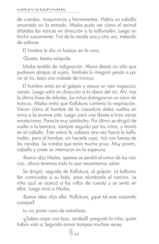 MAIKAY LA KALFUMALÉN
64
de cuerdas, maquinarias y herramientas. Había un caballo
amarrado en la entrada. Maika pudo ver cómo el animal
dilataba las narices en dirección a la kalfumalén. Luego re-
linchó suavemente. Tiró de la rienda una y otra vez, tratando
de soltarse.
El hombre le dio un fustazo en la cara.
-Quieta, bestia estúpida.
Maika tembló de indignación. Ahora deseó no sólo que
pudiesen atrapar al sujeto. También lo imaginó yendo a pa-
rar al río, bajo una rodada de troncos.
El hombre entró en el galpón y estuvo un rato inspeccio-
nando. Luego salió en dirección a la ribera del río. Ahí, tras
la última línea de árboles, los niños distinguieron un cerro de
troncos. Maika sintió que Kalfukura contenía la respiración.
Vieron cómo el hombre de la cazadora daba vueltas en
torno a la enorme pila. Luego sacó una libreta e hizo varias
anotaciones. Parecía muy satisfecho. Por último se dirigió de
vuelta a la barraca, siempre seguido por los niños, y montó
en el caballo. Éste volvió la cabeza otra vez hacia la kalfu-
malén, pero el hombre, sin hacerle caso, tiró con fuerza de
las riendas. Se notaba que tenía mucha prisa. Muy pronto,
caballo y jinete se internaron en la espesura.
-Bueno -dijo Maika, apenas se perdió el rumor de los cas-
cos-, ahora tenemos todo lo que necesitamos saber.
Se dirigió, seguida de Kalfukura, al galpón. La kalfuma-
lén continuaba a su lado, para alumbrarle el camino. La
niña azul se acercó a los rollos de cuerda y se sentó en
ellos. Luego miró a Maika.
-Buena idea -dijo ella-. Kalfukura, ¿qué tal eres cazando
conejos?
Lo vio poner cara de extrañeza.
-¿Sabes cazar con lazo, verdad? -preguntó la niña, quien
había visto a Segundo armar trampas muchas veces.
 