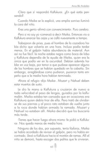 65
Anna Blú Andalién
-Claro que sí -respondió Kalfukura-. ¿En qué estás pen-
sando?
Cuando Maika se lo explicó, una amplia sonrisa iluminó
la cara del niño.
-Eres una genio -afirmó con convencimiento-. Puro cerebro.
-Pero si no soy yo -comenzó a decir Maika. Entonces vio a
Kalfukura enarcar las cejas y se calló nuevamente a tiempo.
Trabajaron de prisa, pues el hombre de la cazadora ha-
bía dicho que volvería en una hora. Incluso podía tardar
menos. En el galpón había abundancia de material. Aun
así no fue fácil: la noche estaba negra como boca de lobo
y Kalfukura dependía de la ayuda de Maika, quien era la
única que podía ver en la oscuridad. Debían además ha-
blar en voz baja, por temor a que pudiese aparecer alguno
de los hombres que se habían quedado en la cabaña. Sin
embargo, arreglándose como pudieron, pusieron tanto em-
peño que a la media hora habían terminado.
-Ahora al refugio -dijo Maika-. Mozart y Nahuel deben
estar muertos de susto.
Le dio la mano a Kalfukura y cruzaron de nuevo a
toda velocidad el paso de lengas, guiados por la kalfu-
malén. Maika estaba tan cansada que en ocasiones era
Kalfukura quien debía tirar de ella. Pero trató de olvidar-
se de sus piernas y al poco rato estaban de vuelta junto
a la roca donde habían armado la ramada. Mozart y
Nahuel no estaban allí. Maika decidió que los buscaría
más tarde.
-Tienes que hacer fuego ahora mismo -le pidió a Kalfuku-
ra-. Nos queda menos de media hora.
Ninguno de los dos, por supuesto, tenía fósforos. Maika
se había acordado de revisar el galpón, pero no había en-
contrado. Llevó a Kalfukura hacia el montón de ramas. Allí el
niño se demoró, hasta escoger dos palitos que le sirvieran.
 