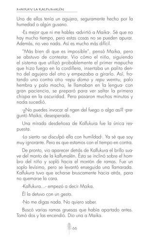 MAIKAY LA KALFUMALÉN
66
Uno de ellos tenía un agujero, seguramente hecho por la
humedad o algún gusano.
-Es mejor que ni me hables -advirtió a Maika-. Sé que no
hay mucho tiempo, pero estas cosas no se pueden apurar.
Además, no veo nada. Así es mucho más difícil.
“Más bien di que es imposible”, pensó Maika, pero
se abstuvo de contestar. Vio cómo el niño, siguiendo
el sistema que utilizó probablemente el primer mapuche
que hizo fuego en la cordillera, insertaba un palito den-
tro del agujero del otro y empezaba a girarlo. Así, fro-
tando uno contra otro -repu domo y repu wentru, palo
hembra y palo macho, le llamaban en la lengua- con
gran paciencia, se preparó para ver saltar la primera
chispa en la oscuridad. Pero pasaron muchos minutos y
nada sucedió.
-¿No puedes invocar al ngen del fuego o algo así? -pre-
guntó Maika, desesperada.
Una mirada desdeñosa de Kalfukura fue la única res-
puesta.
-Lo siento -se disculpó ella con humildad-. Ya sé que soy
muy ignorante. Pero es que estamos con el tiempo en contra.
De pronto, vio aparecer detrás de Kalfukura el brillo sua-
ve del manto de la kalfumalén. Ésta se inclinó sobre el hom-
bro del niño y sopló hacia el montón de ramas. Fue un
soplo levísimo, pero se levantó enseguida una llamarada.
Kalfukura tuvo que echarse bruscamente hacia atrás, para
no quemarse la cara.
-Kalfukura…- empezó a decir Maika.
Él la detuvo con un gesto.
-No me digas nada. No quiero saber.
Buscó varias ramas gruesas que había apartado antes.
Tomó dos y las encendió. Dio una a Maika.
 