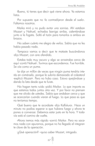 67
Anna Blú Andalién
-Bueno, tú tienes que decir qué viene ahora. Ya estamos
listos.
-Por supuesto que no -lo contradijeron desde el suelo-.
Faltamos nosotros.
Maika miró y no pudo evitar una sonrisa. Ahí estaban
Mozart y Nahuel, echados barriga arriba, calentándose
junto a la fogata. Soltó el tizón para tomarlos a ambos en
brazos.
-No saben cuánto me alegro de verlos. Sabía que no les
había pasado nada.
-Tampoco vamos a decir que te mataste buscándonos
-dijo Mozart, con aire ofendido.
-Estaba todo muy oscuro y algo se arrastraba cerca de
aquí -contó Nahuel-. Tuvimos que escondernos. Fue horrible.
Se oía como un puma.
-Le dije un millón de veces que ningún puma tendría inte-
rés en comérselo, porque le subiría demasiado el colesterol
-explicó Mozart-. Pero no hubo caso. Estuvo quejándose y
dando la lata desde que te fuiste.
-No hagan tanto ruido -pidió Maika-. Lo que importa es
que estamos todos juntos otra vez. Y por favor no piensen
que me olvido de ustedes. Sabía que andaban cerca y que
se acercarían cuando vieran el fuego. Lo que pasa es que
no teníamos tiempo.
-Qué bueno que te acordaste -dijo Kalfukura-. Hace un
minuto no podías esperar a que hubiera fuego y ahora te
pones a conversar. Debemos estar justo en la hora. Y toda-
vía está el camino de vuelta.
-Ahora iremos más rápido -sonrió Maika-. Pero no saca-
mos nada con apurarnos, porque no ha llegado el integran-
te clave de la operación.
-¿Qué operación? –quiso saber Mozart, intrigado.
 