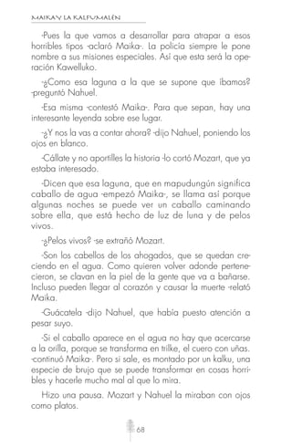 MAIKAY LA KALFUMALÉN
68
-Pues la que vamos a desarrollar para atrapar a esos
horribles tipos -aclaró Maika-. La policía siempre le pone
nombre a sus misiones especiales. Así que esta será la ope-
ración Kawelluko.
-¿Como esa laguna a la que se supone que íbamos?
-preguntó Nahuel.
-Esa misma -contestó Maika-. Para que sepan, hay una
interesante leyenda sobre ese lugar.
-¿Y nos la vas a contar ahora? -dijo Nahuel, poniendo los
ojos en blanco.
-Cállate y no aportilles la historia -lo cortó Mozart, que ya
estaba interesado.
-Dicen que esa laguna, que en mapudungún significa
caballo de agua -empezó Maika-, se llama así porque
algunas noches se puede ver un caballo caminando
sobre ella, que está hecho de luz de luna y de pelos
vivos.
-¿Pelos vivos? -se extrañó Mozart.
-Son los cabellos de los ahogados, que se quedan cre-
ciendo en el agua. Como quieren volver adonde pertene-
cieron, se clavan en la piel de la gente que va a bañarse.
Incluso pueden llegar al corazón y causar la muerte -relató
Maika.
-Guácatela -dijo Nahuel, que había puesto atención a
pesar suyo.
-Si el caballo aparece en el agua no hay que acercarse
a la orilla, porque se transforma en trilke, el cuero con uñas.
-continuó Maika-. Pero si sale, es montado por un kalku, una
especie de brujo que se puede transformar en cosas horri-
bles y hacerle mucho mal al que lo mira.
Hizo una pausa. Mozart y Nahuel la miraban con ojos
como platos.
 