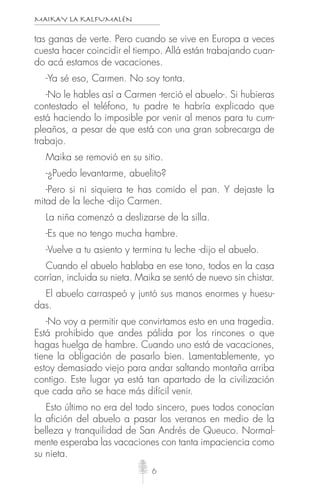 MAIKAY LA KALFUMALÉN
6
tas ganas de verte. Pero cuando se vive en Europa a veces
cuesta hacer coincidir el tiempo. Allá están trabajando cuan-
do acá estamos de vacaciones.
-Ya sé eso, Carmen. No soy tonta.
-No le hables así a Carmen -terció el abuelo-. Si hubieras
contestado el teléfono, tu padre te habría explicado que
está haciendo lo imposible por venir al menos para tu cum-
pleaños, a pesar de que está con una gran sobrecarga de
trabajo.
Maika se removió en su sitio.
-¿Puedo levantarme, abuelito?
-Pero si ni siquiera te has comido el pan. Y dejaste la
mitad de la leche -dijo Carmen.
La niña comenzó a deslizarse de la silla.
-Es que no tengo mucha hambre.
-Vuelve a tu asiento y termina tu leche -dijo el abuelo.
Cuando el abuelo hablaba en ese tono, todos en la casa
corrían, incluida su nieta. Maika se sentó de nuevo sin chistar.
El abuelo carraspeó y juntó sus manos enormes y huesu-
das.
-No voy a permitir que convirtamos esto en una tragedia.
Está prohibido que andes pálida por los rincones o que
hagas huelga de hambre. Cuando uno está de vacaciones,
tiene la obligación de pasarlo bien. Lamentablemente, yo
estoy demasiado viejo para andar saltando montaña arriba
contigo. Este lugar ya está tan apartado de la civilización
que cada año se hace más difícil venir.
Esto último no era del todo sincero, pues todos conocían
la afición del abuelo a pasar los veranos en medio de la
belleza y tranquilidad de San Andrés de Queuco. Normal-
mente esperaba las vacaciones con tanta impaciencia como
su nieta.
 