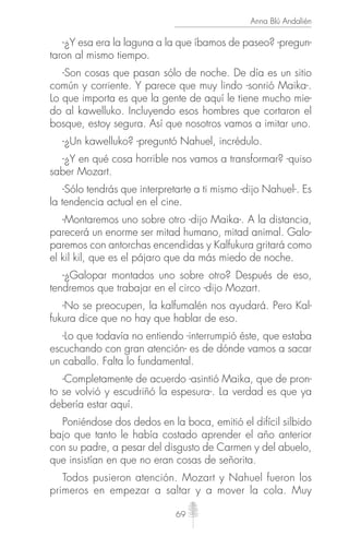 69
Anna Blú Andalién
-¿Y esa era la laguna a la que íbamos de paseo? -pregun-
taron al mismo tiempo.
-Son cosas que pasan sólo de noche. De día es un sitio
común y corriente. Y parece que muy lindo -sonrió Maika-.
Lo que importa es que la gente de aquí le tiene mucho mie-
do al kawelluko. Incluyendo esos hombres que cortaron el
bosque, estoy segura. Así que nosotros vamos a imitar uno.
-¿Un kawelluko? -preguntó Nahuel, incrédulo.
-¿Y en qué cosa horrible nos vamos a transformar? -quiso
saber Mozart.
-Sólo tendrás que interpretarte a ti mismo -dijo Nahuel-. Es
la tendencia actual en el cine.
-Montaremos uno sobre otro -dijo Maika-. A la distancia,
parecerá un enorme ser mitad humano, mitad animal. Galo-
paremos con antorchas encendidas y Kalfukura gritará como
el kil kil, que es el pájaro que da más miedo de noche.
-¿Galopar montados uno sobre otro? Después de eso,
tendremos que trabajar en el circo -dijo Mozart.
-No se preocupen, la kalfumalén nos ayudará. Pero Kal-
fukura dice que no hay que hablar de eso.
-Lo que todavía no entiendo -interrumpió éste, que estaba
escuchando con gran atención- es de dónde vamos a sacar
un caballo. Falta lo fundamental.
-Completamente de acuerdo -asintió Maika, que de pron-
to se volvió y escudriñó la espesura-. La verdad es que ya
debería estar aquí.
Poniéndose dos dedos en la boca, emitió el difícil silbido
bajo que tanto le había costado aprender el año anterior
con su padre, a pesar del disgusto de Carmen y del abuelo,
que insistían en que no eran cosas de señorita.
Todos pusieron atención. Mozart y Nahuel fueron los
primeros en empezar a saltar y a mover la cola. Muy
 