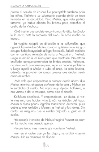 MAIKAY LA KALFUMALÉN
70
pronto el sonido de cascos fue perceptible también para
los niños. Kalfukura se sobresaltó cuando sintió un roce
húmedo en la oscuridad. Pero Maika, que veía perfec-
tamente, ya había abierto los brazos para estrechar el
cuello de la Vinchuca.
-Qué suerte que pudiste encontrarnos -le dijo, besándo-
le la nariz, ante la sorpresa del niño-. Te eché mucho de
menos.
La yegüita resopló en dirección a la kalfumalén, que
aguardaba entre los árboles, como si quisiera darle las gra-
cias por haberla ayudado a llegar hasta allí. Saludó también
con un cariñoso refregón de nariz a Mozart y a Nahuel.
Luego se arrimó a los niños para que montasen. No estaba
ensillada, aunque conservaba las bridas puestas. Kalfukura,
acostumbrado a montar en pelo, trepó sin hacerse problema
y luego ayudó a Maika a subir al anca. La niña llevaba,
además, la provisión de ramas gruesas que debían servir
como antorchas.
-Más vale que empecemos a ensayar desde ahora -dijo
Maika, mientras atrapaba a Mozart de la cola y Nahuel se
le enrollaba al cuello-. No vayas muy rápido, Kalfukura, o
nos vamos a dar el trastazo, como dice el abuelo.
Kalfukura obedeció. Y emprendieron, sin duda, el via-
je más raro que habían visto jamás los árboles del lugar.
Maika a duras penas lograba mantenerse derecha, pues
debía sujetar también a Mozart, a Nahuel y las ramas. Sin
contar los rasguños que le estaba dejando su gato en el
cuello.
-Yo debería ir encima de Nahuel -sugirió Mozart de pron-
to-. Es mucho más pesado que yo.
-Porque tengo más materia gris –contestó Nahuel.
-Irán en el orden que yo les diga y se acabó –susurró
Maika-. No es momento de discutir.
 