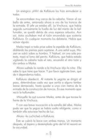 71
Anna Blú Andalién
Un enérgico ¡shhh! de Kalfukura los hizo enmudecer a
todos.
Se encontraban muy cerca de la cabaña. Vieron al ca-
ballo de antes, amarrado ahora a uno de los troncos de
la entrada. El jefe ya estaba allí. La Vinchuca, que había
seguido sumisamente la huella de luz del manto de la kal-
fumalén, se quedó detrás de unos espesos arbustos. Aun
así, éstos ocultaban mal el tizón encendido que sostenía
Kalfukura. En cualquier momento los delataría. Había que
actuar rápido.
Maika trepó a toda prisa sobre la espalda de Kalfukura,
doblando las piernas para sujetarse. A una señal suya, Mo-
zart se subió sobre su hombro. Y Nahuel, sin una sola pro-
testa, trepó al lomo del perrito. Kalfukura, que había estado
vigilando la cabaña todo el rato, encendió el otro tizón y
dio ambos a Maika.
-Ahora suéltale la rienda a la Vinchuca -dijo la niña-. Ella
sabe lo que tiene que hacer. Y por favor agárrate bien, que
de ti dependemos todos.
Kalfukura obedeció. Al instante la yegüita se dirigió al
paso, deteniéndose cada vez que sentía a alguno tamba-
learse demasiado, hasta quedar a unos cien metros de la
entrada de la construcción de troncos. En ese momento apa-
reció la kalfumalén.
-Wünyelfe -la oyó susurrar Maika, antes de que tocase la
frente de la Vinchuca.
Y con esa breve invocación a la estrella del alba, Maika
pudo ver que la yegua se había vuelto refulgente, como si
también ella estuviese hecha de luz.
-Ahora –le cuchicheó a Kalfukura.
Éste se cubrió la boca con ambas manos. Un momento
después, el áspero y destemplado grito del kil kil resonó en
la oscuridad.
 