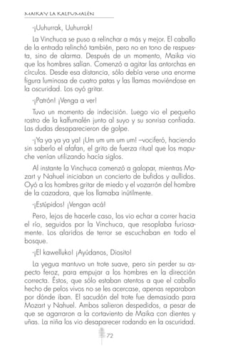MAIKAY LA KALFUMALÉN
72
-¡Uuhurrak, Uuhurrak!
La Vinchuca se puso a relinchar a más y mejor. El caballo
de la entrada relinchó también, pero no en tono de respues-
ta, sino de alarma. Después de un momento, Maika vio
que los hombres salían. Comenzó a agitar las antorchas en
círculos. Desde esa distancia, sólo debía verse una enorme
figura luminosa de cuatro patas y las llamas moviéndose en
la oscuridad. Los oyó gritar.
-¡Patrón! ¡Venga a ver!
Tuvo un momento de indecisión. Luego vio el pequeño
rostro de la kalfumalén junto al suyo y su sonrisa confiada.
Las dudas desaparecieron de golpe.
-¡Ya ya ya ya ya! ¡Um um um um um! –vociferó, haciendo
sin saberlo el afafan, el grito de fuerza ritual que los mapu-
che venían utilizando hacía siglos.
Al instante la Vinchuca comenzó a galopar, mientras Mo-
zart y Nahuel iniciaban un concierto de bufidos y aullidos.
Oyó a los hombres gritar de miedo y el vozarrón del hombre
de la cazadora, que los llamaba inútilmente.
-¡Estúpidos! ¡Vengan acá!
Pero, lejos de hacerle caso, los vio echar a correr hacia
el río, seguidos por la Vinchuca, que resoplaba furiosa-
mente. Los alaridos de terror se escuchaban en todo el
bosque.
-¡El kawelluko! ¡Ayúdanos, Diosito!
La yegua mantuvo un trote suave, pero sin perder su as-
pecto feroz, para empujar a los hombres en la dirección
correcta. Éstos, que sólo estaban atentos a que el caballo
hecho de pelos vivos no se les acercase, apenas reparaban
por dónde iban. El sacudón del trote fue demasiado para
Mozart y Nahuel. Ambos salieron despedidos, a pesar de
que se agarraron a la cortaviento de Maika con dientes y
uñas. La niña los vio desaparecer rodando en la oscuridad.
 