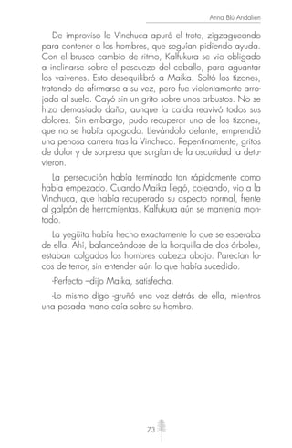 73
Anna Blú Andalién
De improviso la Vinchuca apuró el trote, zigzagueando
para contener a los hombres, que seguían pidiendo ayuda.
Con el brusco cambio de ritmo, Kalfukura se vio obligado
a inclinarse sobre el pescuezo del caballo, para aguantar
los vaivenes. Esto desequilibró a Maika. Soltó los tizones,
tratando de afirmarse a su vez, pero fue violentamente arro-
jada al suelo. Cayó sin un grito sobre unos arbustos. No se
hizo demasiado daño, aunque la caída reavivó todos sus
dolores. Sin embargo, pudo recuperar uno de los tizones,
que no se había apagado. Llevándolo delante, emprendió
una penosa carrera tras la Vinchuca. Repentinamente, gritos
de dolor y de sorpresa que surgían de la oscuridad la detu-
vieron.
La persecución había terminado tan rápidamente como
había empezado. Cuando Maika llegó, cojeando, vio a la
Vinchuca, que había recuperado su aspecto normal, frente
al galpón de herramientas. Kalfukura aún se mantenía mon-
tado.
La yegüita había hecho exactamente lo que se esperaba
de ella. Ahí, balanceándose de la horquilla de dos árboles,
estaban colgados los hombres cabeza abajo. Parecían lo-
cos de terror, sin entender aún lo que había sucedido.
-Perfecto –dijo Maika, satisfecha.
-Lo mismo digo -gruñó una voz detrás de ella, mientras
una pesada mano caía sobre su hombro.
 