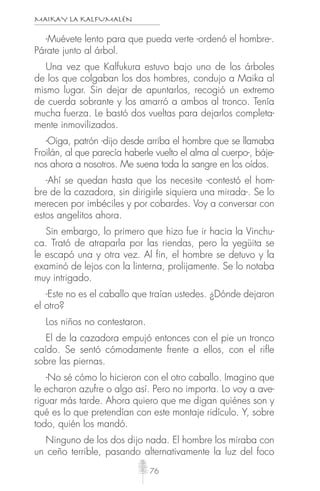 MAIKAY LA KALFUMALÉN
76
-Muévete lento para que pueda verte -ordenó el hombre-.
Párate junto al árbol.
Una vez que Kalfukura estuvo bajo uno de los árboles
de los que colgaban los dos hombres, condujo a Maika al
mismo lugar. Sin dejar de apuntarlos, recogió un extremo
de cuerda sobrante y los amarró a ambos al tronco. Tenía
mucha fuerza. Le bastó dos vueltas para dejarlos completa-
mente inmovilizados.
-Oiga, patrón -dijo desde arriba el hombre que se llamaba
Froilán, al que parecía haberle vuelto el alma al cuerpo-, báje-
nos ahora a nosotros. Me suena toda la sangre en los oídos.
-Ahí se quedan hasta que los necesite -contestó el hom-
bre de la cazadora, sin dirigirle siquiera una mirada-. Se lo
merecen por imbéciles y por cobardes. Voy a conversar con
estos angelitos ahora.
Sin embargo, lo primero que hizo fue ir hacia la Vinchu-
ca. Trató de atraparla por las riendas, pero la yegüita se
le escapó una y otra vez. Al fin, el hombre se detuvo y la
examinó de lejos con la linterna, prolijamente. Se lo notaba
muy intrigado.
-Este no es el caballo que traían ustedes. ¿Dónde dejaron
el otro?
Los niños no contestaron.
El de la cazadora empujó entonces con el pie un tronco
caído. Se sentó cómodamente frente a ellos, con el riﬂe
sobre las piernas.
-No sé cómo lo hicieron con el otro caballo. Imagino que
le echaron azufre o algo así. Pero no importa. Lo voy a ave-
riguar más tarde. Ahora quiero que me digan quiénes son y
qué es lo que pretendían con este montaje ridículo. Y, sobre
todo, quién los mandó.
Ninguno de los dos dijo nada. El hombre los miraba con
un ceño terrible, pasando alternativamente la luz del foco
 