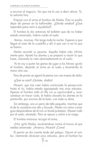 MAIKAY LA KALFUMALÉN
78
a arruinar el negocio. Así que me lo van a decir ahora. Tú,
la señorita fina.
Empujó con el arma el hombro de Maika. Ésta no podía
dejar de pensar en la kalfumalén. ¿Dónde estaba? ¿Qué
esperaba para venir a ayudarlos?
El hombre le dio entonces tal bofetón que de no haber
estado amarrada, habría caído al suelo.
-Vamos, mocosa. No tengo toda la noche. Esperen a que
llegue el resto de la cuadrilla y ahí sí que van a ver lo que
es bueno.
Maika recordó su pewma. Aquello había sido infinita-
mente peor. Apretó los dientes y se preparó a resistir lo que
fuese, clavando la vista obstinadamente en el suelo.
-Yo te voy a quitar las ganas de jugar a los héroes -gruñó
el hombre, dejando el arma en el suelo y levantando la
mano otra vez.
Pero de pronto se agarró la pierna con una mueca de dolor.
-¿Qué es esto? ¡Quítate, diablo!
Mozart, que tras caer había continuado la persecución
hasta el río, había estado agazapado tras unos arbustos.
Apenas el hombre soltó el riﬂe vio su oportunidad y, acer-
cándose sin hacer ruido, le había clavado los dientes en la
pantorrilla, por encima de la bota, con toda su alma.
Sin embargo, era un perro de talla pequeña, mientras que
el de la cazadora era alto y forzudo. Maika vio cómo conse-
guía desprenderse de él con un brutal puñetazo. Mozart rodó
por el suelo, atontado. Pero se repuso y volvió a la carga.
El hombre entonces recogió el arma.
-¡No! -gritó Maika, revolviéndose contra el tronco al que
estaba amarrada-. ¡Arranca, Mozart! ¡Corre!
El perrito se dio cuenta tarde del peligro. Desvió el rum-
bo, intentando alcanzar unos arbustos, pero el hombre fue
 