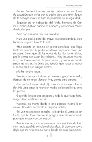 7
Anna Blú Andalién
-Por eso he decidido que puedes continuar con los planes
de excursión que tenías con tu padre para este año. Segun-
do te acompañará y se hará responsable de tu seguridad.
Segundo era un trabajador del fundo, hermano de Car-
men. Ambos habían nacido en Queuco y conocían a Maika
desde siempre.
-Sólo que este año hay una novedad.
Hizo una pausa para dar mayor espectacularidad, pero
Maika ni siquiera levantó la vista.
-Han abierto un camino en plena cordillera, que llega
hasta las cumbres. Tu padre te lo tenía preparado como una
sorpresa. Dicen que allí las aguas de los ríos bajan tibias,
por lo cerca que están los volcanes. Hay bosques milena-
rios, con ﬂores que acá abajo no se ven, y cascadas donde
saltan las truchas. Lo único que tendrás que hacer es estirar
el sartén para que caigan dentro.
Maika no dijo nada.
-Pueden acampar incluso, si quieres -agregó el abuelo,
después de un largo silencio-. Hay zonas para carpas.
-Eso no fue lo que usted dijo -intervino Carmen, alarma-
da-. No va a pasar la noche en medio de la cordillera, entre
los pumas.
-Segundo llevará una escopeta y todo lo que haga falta.
Tengo plena confianza en él.
-Además, no monta desde el año pasado -insistió la sir-
vienta-. Dos días a caballo la dejarán molida.
-Tal vez no necesiten caballos. Allá arriba el viento es tan
fuerte, que bastará con que se pongan en el sitio adecuado
para que tengan transporte gratis.
-No le veo la gracia -el rostro ancho y reluciente de Car-
men había perdido su habitual placidez-. Si cree que voy a
dejar que mi niña camine por el borde de esos precipicios,
 