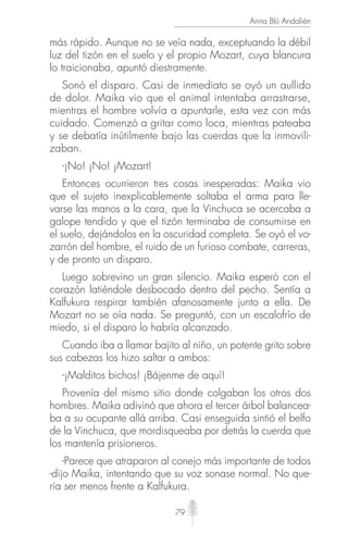 79
Anna Blú Andalién
más rápido. Aunque no se veía nada, exceptuando la débil
luz del tizón en el suelo y el propio Mozart, cuya blancura
lo traicionaba, apuntó diestramente.
Sonó el disparo. Casi de inmediato se oyó un aullido
de dolor. Maika vio que el animal intentaba arrastrarse,
mientras el hombre volvía a apuntarle, esta vez con más
cuidado. Comenzó a gritar como loca, mientras pateaba
y se debatía inútilmente bajo las cuerdas que la inmovili-
zaban.
-¡No! ¡No! ¡Mozart!
Entonces ocurrieron tres cosas inesperadas: Maika vio
que el sujeto inexplicablemente soltaba el arma para lle-
varse las manos a la cara, que la Vinchuca se acercaba a
galope tendido y que el tizón terminaba de consumirse en
el suelo, dejándolos en la oscuridad completa. Se oyó el vo-
zarrón del hombre, el ruido de un furioso combate, carreras,
y de pronto un disparo.
Luego sobrevino un gran silencio. Maika esperó con el
corazón latiéndole desbocado dentro del pecho. Sentía a
Kalfukura respirar también afanosamente junto a ella. De
Mozart no se oía nada. Se preguntó, con un escalofrío de
miedo, si el disparo lo habría alcanzado.
Cuando iba a llamar bajito al niño, un potente grito sobre
sus cabezas los hizo saltar a ambos:
-¡Malditos bichos! ¡Bájenme de aquí!
Provenía del mismo sitio donde colgaban los otros dos
hombres. Maika adivinó que ahora el tercer árbol balancea-
ba a su ocupante allá arriba. Casi enseguida sintió el belfo
de la Vinchuca, que mordisqueaba por detrás la cuerda que
los mantenía prisioneros.
-Parece que atraparon al conejo más importante de todos
-dijo Maika, intentando que su voz sonase normal. No que-
ría ser menos frente a Kalfukura.
 