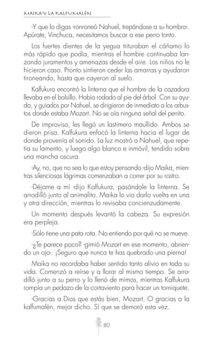 MAIKAY LA KALFUMALÉN
80
-Y que lo digas -ronroneó Nahuel, trepándose a su hombro-.
Apúrate, Vinchuca, necesitamos buscar a ese perro tonto.
Los fuertes dientes de la yegua trituraban el cáñamo lo
más rápido que podía, mientras el hombre continuaba lan-
zando juramentos y amenazas desde el aire. Los niños no le
hicieron caso. Pronto sintieron ceder las amarras y ayudaron
tironeando, hasta que cayeron al suelo.
Kalfukura encontró la linterna que el hombre de la cazadora
llevaba en el bolsillo. Había rodado al pie del árbol. Con su ayu-
da, y guiados por Nahuel, se dirigieron de inmediato a los arbus-
tos donde estaba Mozart. No se oía ninguna señal del perrito.
De improviso, les llegó un lastimero maullido. Ambos se
dieron prisa. Kalfukura enfocó la linterna hacia el lugar de
donde provenía el sonido. La luz mostró a Nahuel, que repe-
tía su lamento, y luego algo blanco e inmóvil, tendido sobre
una mancha oscura.
-Ay, no, que no sea lo que estoy pensando -dijo Maika, mien-
tras silenciosas lágrimas comenzaban a correr por su rostro.
-Déjame a mí -dijo Kalfukura, pasándole la linterna. Se
arrodilló junto al animalito. Maika lo vio darlo vuelta en una
y otra dirección, mientras lo revisaba concienzudamente.
Un momento después levantó la cabeza. Su expresión
era perpleja.
-Sólo tiene una pata rota. No entiendo por qué no se mueve.
-¿Te parece poco? -gimió Mozart en ese momento, abrien-
do un ojo-. ¡Seguro que nunca te has quebrado una pierna!
Maika no recordaba haber sentido tanto alivio en toda su
vida. Comenzó a reírse y a llorar al mismo tiempo. Se arro-
dilló junto a su perro y lo llenó de mimos, mientras Kalfukura
rompía un pedazo de la cortaviento para hacer un torniquete.
-Gracias a Dios que estás bien, Mozart. O gracias a la
kalfumalén, mejor dicho. Sí que se demoró esta vez.
 