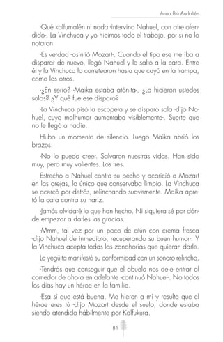 81
Anna Blú Andalién
-Qué kalfumalén ni nada -intervino Nahuel, con aire ofen-
dido-. La Vinchuca y yo hicimos todo el trabajo, por si no lo
notaron.
-Es verdad -asintió Mozart-. Cuando el tipo ese me iba a
disparar de nuevo, llegó Nahuel y le saltó a la cara. Entre
él y la Vinchuca lo corretearon hasta que cayó en la trampa,
como los otros.
-¿En serio? -Maika estaba atónita-. ¿Lo hicieron ustedes
solos? ¿Y qué fue ese disparo?
-La Vinchuca pisó la escopeta y se disparó sola -dijo Na-
huel, cuyo malhumor aumentaba visiblemente-. Suerte que
no le llegó a nadie.
Hubo un momento de silencio. Luego Maika abrió los
brazos.
-No lo puedo creer. Salvaron nuestras vidas. Han sido
muy, pero muy valientes. Los tres.
Estrechó a Nahuel contra su pecho y acarició a Mozart
en las orejas, lo único que conservaba limpio. La Vinchuca
se acercó por detrás, relinchando suavemente. Maika apre-
tó la cara contra su nariz.
-Jamás olvidaré lo que han hecho. Ni siquiera sé por dón-
de empezar a darles las gracias.
-Mmm, tal vez por un poco de atún con crema fresca
-dijo Nahuel de inmediato, recuperando su buen humor-. Y
la Vinchuca acepta todas las zanahorias que quieran darle.
La yegüita manifestó su conformidad con un sonoro relincho.
-Tendrás que conseguir que el abuelo nos deje entrar al
comedor de ahora en adelante -continuó Nahuel-. No todos
los días hay un héroe en la familia.
-Esa sí que está buena. Me hieren a mí y resulta que el
héroe eres tú -dijo Mozart desde el suelo, donde estaba
siendo atendido hábilmente por Kalfukura.
 