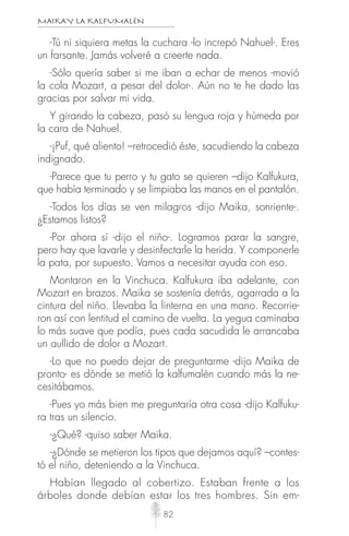 MAIKAY LA KALFUMALÉN
82
-Tú ni siquiera metas la cuchara -lo increpó Nahuel-. Eres
un farsante. Jamás volveré a creerte nada.
-Sólo quería saber si me iban a echar de menos -movió
la cola Mozart, a pesar del dolor-. Aún no te he dado las
gracias por salvar mi vida.
Y girando la cabeza, pasó su lengua roja y húmeda por
la cara de Nahuel.
-¡Puf, qué aliento! –retrocedió éste, sacudiendo la cabeza
indignado.
-Parece que tu perro y tu gato se quieren –dijo Kalfukura,
que había terminado y se limpiaba las manos en el pantalón.
-Todos los días se ven milagros -dijo Maika, sonriente-.
¿Estamos listos?
-Por ahora sí -dijo el niño-. Logramos parar la sangre,
pero hay que lavarle y desinfectarle la herida. Y componerle
la pata, por supuesto. Vamos a necesitar ayuda con eso.
Montaron en la Vinchuca. Kalfukura iba adelante, con
Mozart en brazos. Maika se sostenía detrás, agarrada a la
cintura del niño. Llevaba la linterna en una mano. Recorrie-
ron así con lentitud el camino de vuelta. La yegua caminaba
lo más suave que podía, pues cada sacudida le arrancaba
un aullido de dolor a Mozart.
-Lo que no puedo dejar de preguntarme -dijo Maika de
pronto- es dónde se metió la kalfumalén cuando más la ne-
cesitábamos.
-Pues yo más bien me preguntaría otra cosa -dijo Kalfuku-
ra tras un silencio.
-¿Qué? -quiso saber Maika.
-¿Dónde se metieron los tipos que dejamos aquí? –contes-
tó el niño, deteniendo a la Vinchuca.
Habían llegado al cobertizo. Estaban frente a los
árboles donde debían estar los tres hombres. Sin em-
 