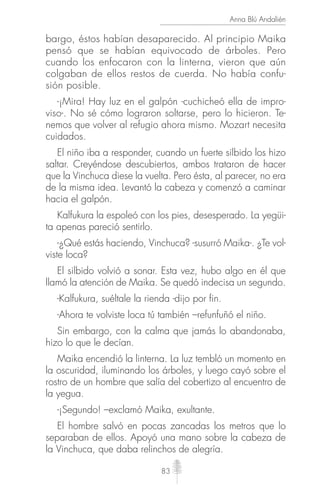 83
Anna Blú Andalién
bargo, éstos habían desaparecido. Al principio Maika
pensó que se habían equivocado de árboles. Pero
cuando los enfocaron con la linterna, vieron que aún
colgaban de ellos restos de cuerda. No había confu-
sión posible.
-¡Mira! Hay luz en el galpón -cuchicheó ella de impro-
viso-. No sé cómo lograron soltarse, pero lo hicieron. Te-
nemos que volver al refugio ahora mismo. Mozart necesita
cuidados.
El niño iba a responder, cuando un fuerte silbido los hizo
saltar. Creyéndose descubiertos, ambos trataron de hacer
que la Vinchuca diese la vuelta. Pero ésta, al parecer, no era
de la misma idea. Levantó la cabeza y comenzó a caminar
hacia el galpón.
Kalfukura la espoleó con los pies, desesperado. La yegüi-
ta apenas pareció sentirlo.
-¿Qué estás haciendo, Vinchuca? -susurró Maika-. ¿Te vol-
viste loca?
El silbido volvió a sonar. Esta vez, hubo algo en él que
llamó la atención de Maika. Se quedó indecisa un segundo.
-Kalfukura, suéltale la rienda -dijo por fin.
-Ahora te volviste loca tú también –refunfuñó el niño.
Sin embargo, con la calma que jamás lo abandonaba,
hizo lo que le decían.
Maika encendió la linterna. La luz tembló un momento en
la oscuridad, iluminando los árboles, y luego cayó sobre el
rostro de un hombre que salía del cobertizo al encuentro de
la yegua.
-¡Segundo! –exclamó Maika, exultante.
El hombre salvó en pocas zancadas los metros que lo
separaban de ellos. Apoyó una mano sobre la cabeza de
la Vinchuca, que daba relinchos de alegría.
 
