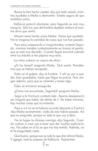 MAIKAY LA KALFUMALÉN
84
-Buena la han hecho ustedes -dijo por todo saludo, mien-
tras ayudaba a Maika a desmontar-. Estaba seguro de que
andaban juntos.
Kalfukura pareció alarmarse, pero Segundo se veía muy
tranquilo. Sólo los ojos del hombre dejaban traslucir el enor-
me alivio que sentía.
-Mozart viene herido -avisó Maika-. Tienes que ayudarlo.
No te imaginas la cantidad de cosas que nos han pasado.
-Pues estoy empezando a imaginármelas -contestó Segun-
do, mientras tomaba cuidadosamente en brazos al perrito,
que se veía muy decaído-. Cuando llegué encontré volando
entre los árboles a tres pájaros muy raros.
Los niños soltaron un suspiro de alivio.
-¿Tú los tienes? -preguntó Maika-. Qué suerte. Pensába-
mos que se habían escapado.
-Están en el galpón -dijo el hombre-. Y ahí se van a que-
dar, bien guardados, hasta que llegue la policía. Pero ven-
gan adentro, para que se calienten y tomen algo.
Todos se animaron enseguida.
-¿Cómo nos encontraste, Segundo? -preguntó Maika.
-Seguí a la Vinchuca -contestó éste-. Apenas desapareció
me imaginé que había ido detrás de ti. De todas maneras,
hay muchas cosas que no entiendo.
-Pues si a ti no se te hubiera ocurrido desviarte a Cauñicú
-dijo Maika severamente-, nada de esto habría pasado. Así
que no preguntes, porque es todo lo que voy a decir.
-No te hagas la chistosa conmigo -dijo Segundo-. Cuan-
do vuelvas a casa vas a tener que dar muchas explicacio-
nes. No sabes en el lío en que nos has metido. Además, no
te he preguntado nada.
-Qué bueno, porque eso es todo lo que diré -afirmó Maika.
Y agregó, ante la sorpresa de Kalfukura-. Feykamüten.
 
