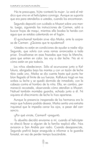 MAIKAY LA KALFUMALÉN
86
-No te preocupes, hijita -contestó la mujer-. Lo verá el mé-
dico que vino en el helicóptero conmigo. Aunque se suponía
que era para atenderlos a ustedes, cuando los encontraran.
Segundo depositó con cuidado a Mozart sobre una man-
ta. Luego, siguiendo las instrucciones de Carmen, salió a
buscar hojas de maqui, mientras ella lavaba la herida con
agua que se estaba calentando en el fogón.
-El quinchamalí también sirve -dijo Maika, ante la sorpre-
sa de Carmen-. ¿Quieres que te ayudemos?
-Ustedes no están en condiciones de ayudar a nadie -dijo
Segundo, que volvía con unas ramas arrancadas a toda
prisa-. Envuélvanse en esas frazadas que trajo la Menche,
para que entren en calor. Les voy a dar leche. No sé ni
cómo están en pie todavía.
Los niños obedecieron. Sólo al acurrucarse junto a Kal-
fukura, abrigados bajo las mantas y con un tazón de leche
tibia cada uno, Maika se dio cuenta hasta qué punto ha-
bían llegado al límite de sus fuerzas. Kalfukura tragó en tres
sorbos su leche y se quedó dormido de inmediato, con la
cabeza contra el hombro de la niña. Ella, en cambio, per-
maneció recostada, observando cómo atendían a Mozart.
Nahuel también montaba guardia, echado junto a él. Ni
siquiera el ofrecimiento de leche lo hizo apartarse.
Aunque la presencia inesperada de los hermanos era lo
mejor que hubiera podido desear, Maika sentía una extraña
inquietud que le impedía cerrar los ojos, a pesar del can-
sancio.
-¿Por qué viniste, Carmen? –preguntó.
-Tu abuelito decidió enviarme a mí, cuando el helicópte-
ro ofreció llevar a alguien de la familia -explicó ella-. Nos
avisaron a San Andrés por radio. Cuando desapareciste,
Segundo prefirió bajar enseguida a informar a la guardia
forestal, en vez de perder tiempo buscándote.
 