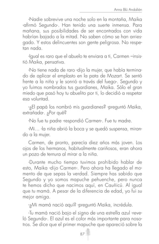 87
Anna Blú Andalién
-Nadie sobrevive una noche solo en la montaña, Maika
-afirmó Segundo-. Han tenido una suerte inmensa. Para
mañana, sus posibilidades de ser encontrados con vida
habrían bajado a la mitad. No saben cómo se han arries-
gado. Y estos delincuentes son gente peligrosa. No respe-
tan nada.
-Igual es raro que el abuelo te enviara a ti, Carmen –insis-
tió Maika, pensativa.
-No tiene nada de raro -dijo la mujer, que había termina-
do de aplicar el emplasto en la pata de Mozart. Se sentó
frente a la niña y le sonrió a través del fuego-. Segundo y
yo fuimos nombrados tus guardianes, Maika. Sólo el gran
miedo que pasó hoy tu abuelito por ti, lo decidió a respetar
esa voluntad.
-¿El papá los nombró mis guardianes? -preguntó Maika,
extrañada-. ¿Por qué?
-No fue tu padre -respondió Carmen-. Fue tu madre.
-Mi… -la niña abrió la boca y se quedó suspensa, miran-
do a la mujer.
Carmen, de pronto, parecía diez años más joven. Los
ojos de los hermanos, habitualmente cariñosos, eran ahora
un pozo de ternura al mirar a la niña.
-Durante mucho tiempo tuvimos prohibido hablar de
esto, Maika -dijo Carmen-. Pero ahora ha llegado el mo-
mento de que sepas la verdad. Siempre has sabido que
Segundo y yo somos mapuche pehuenche, pero nunca
te hemos dicho que nacimos aquí, en Cauñicú. Al igual
que tu mamá. A pesar de la diferencia de edad, yo fui su
mejor amiga.
-¿Mi mamá nació aquí? -preguntó Maika, incrédula.
-Tu mamá nació bajo el signo de una estrella azul -reve-
ló Segundo-. El azul es el color más importante para noso-
tros. Se dice que el primer mapuche que apareció sobre la
 