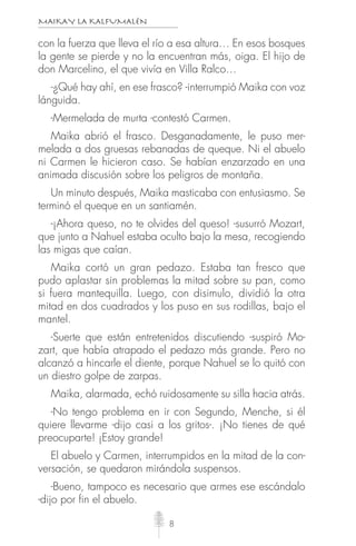 MAIKAY LA KALFUMALÉN
8
con la fuerza que lleva el río a esa altura… En esos bosques
la gente se pierde y no la encuentran más, oiga. El hijo de
don Marcelino, el que vivía en Villa Ralco…
-¿Qué hay ahí, en ese frasco? -interrumpió Maika con voz
lánguida.
-Mermelada de murta -contestó Carmen.
Maika abrió el frasco. Desganadamente, le puso mer-
melada a dos gruesas rebanadas de queque. Ni el abuelo
ni Carmen le hicieron caso. Se habían enzarzado en una
animada discusión sobre los peligros de montaña.
Un minuto después, Maika masticaba con entusiasmo. Se
terminó el queque en un santiamén.
-¡Ahora queso, no te olvides del queso! -susurró Mozart,
que junto a Nahuel estaba oculto bajo la mesa, recogiendo
las migas que caían.
Maika cortó un gran pedazo. Estaba tan fresco que
pudo aplastar sin problemas la mitad sobre su pan, como
si fuera mantequilla. Luego, con disimulo, dividió la otra
mitad en dos cuadrados y los puso en sus rodillas, bajo el
mantel.
-Suerte que están entretenidos discutiendo -suspiró Mo-
zart, que había atrapado el pedazo más grande. Pero no
alcanzó a hincarle el diente, porque Nahuel se lo quitó con
un diestro golpe de zarpas.
Maika, alarmada, echó ruidosamente su silla hacia atrás.
-No tengo problema en ir con Segundo, Menche, si él
quiere llevarme -dijo casi a los gritos-. ¡No tienes de qué
preocuparte! ¡Estoy grande!
El abuelo y Carmen, interrumpidos en la mitad de la con-
versación, se quedaron mirándola suspensos.
-Bueno, tampoco es necesario que armes ese escándalo
-dijo por fin el abuelo.
 