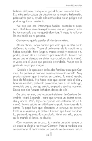 89
Anna Blú Andalién
bebería del jarro azul que se guardaba en casa del lonco.
Esa niña sería capaz de devolvernos a nuestra kalfumalén,
para salvar con su ayuda a la comunidad de un peligro que
podría significar nuestro fin.
-Así que eso era -interrumpió Maika, excitada a pesar
suyo-. Kalfukura trató de explicármelo una vez, pero yo esta-
ba tan cansada que me quedé dormida. Y luego la kalfuma-
lén me habló en mi pewma.
Carmen no quería perder el hilo de su relato.
-Hasta ahora, todos habían pensado que la niña de la
visión era tu madre. Y que el perimontun de la machi no se
había cumplido. Pero luego tu madre creció y conoció a tu
padre, en una de sus andanzas por la montaña. Quiero que
sepas que él siempre se sintió muy orgulloso de tu mamá.
A veces era el único que parecía entenderla. Mejor que la
gente de su propia sangre.
“Debido a la oposición de las dos familias -prosiguió Car-
men-, tus padres se casaron en una ceremonia secreta. Muy
pronto supieron que tú venías en camino. Tu mamá estaba
loca de felicidad. No hacía más que cantar todo el día y
bañarse en el río, pidiendo protección para ti. Sin embargo,
a medida que su barriga crecía, empezó a sentirse muy mal.
Decía que dos fuerzas luchaban dentro de ella”.
-Se puso tan mal, que tu padre insistió en llevársela a San
Andrés -relató Segundo-, para que tuviera un doctor cerca,
día y noche. Pero, lejos de ayudar, eso enfermó más a tu
mamá. Pronto estuvo tan débil que no pudo levantarse de la
cama. Tu papá hizo que plantasen un renuevo de pehuén
frente a su ventana y le pidió a Carmen que fuese a cuidar-
la, pensando que eso la consolaría. Yo fui con ella, porque
así lo mandó el lonco, tu abuelo.
-Con nosotros en la casa, tu mamita pareció recuperar
un poco la alegría -continuó Carmen-. Pero a medida que
se acercaba el nacimiento, se puso triste de nuevo. Todos
 