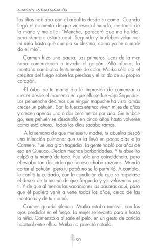 MAIKAY LA KALFUMALÉN
90
los días hablaba con el arbolito desde su cama. Cuando
llegó el momento de que vinieses al mundo, me tomó de
la mano y me dijo: “Menche, parecerá que me he ido,
pero siempre estaré aquí. Segundo y tú deben velar por
mi niña hasta que cumpla su destino, como yo he cumpli-
do el mío”.
Carmen hizo una pausa. Las primeras luces de la ma-
ñana comenzaban a invadir el galpón. Allá afuera, la
montaña cambiaba lentamente de color. Maika sólo oía el
crepitar del fuego sobre las piedras y el latido de su propio
corazón.
-El árbol de tu mamá dio la impresión de comenzar a
crecer desde el momento en que ella se fue -dijo Segundo-.
Los pehuenche decimos que ningún mapuche ha visto jamás
crecer un pehuén. Son la fuerza eterna: viven miles de años
y crecen apenas uno o dos centímetros por año. Sin embar-
go, ese pehuén se desarrolló en cinco años hasta volverse
como está ahora. Todos los días sacaba ramas.
-A la semana de que muriese tu madre, tu abuelita pescó
una infección pulmonar que se la llevó en pocos días -dijo
Carmen-. Fue una gran tragedia. La gente habló por años de
eso en Queuco. Decían muchas barbaridades. Y tu abuelito
culpó a tu mamá de todo. Fue sólo una coincidencia, pero
él estaba tan dolorido que no escuchaba razones. Mandó
cortar el pehuén, pero tu papá no se lo permitió. A cambio,
le confió tu cuidado, con la condición de que se respetase
el deseo de tu mamá de que Segundo y yo velásemos por
ti. Y de que al menos las vacaciones las pasaras aquí, para
que él pudiera venir a verte todos los años, cerca de las
montañas y de tu mamá.
Carmen guardó silencio. Maika estaba inmóvil, con los
ojos perdidos en el fuego. La mujer se levantó para ir hasta
la niña. Comenzó a alisarle el pelo, en un gesto de caricia
habitual entre ellas. Maika no pareció notarlo.
 