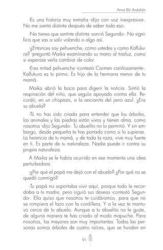 91
Anna Blú Andalién
-Es una historia muy extraña -dijo con voz inexpresiva-.
No me siento distinta después de saber todo eso.
-No tienes que sentirte distinta -sonrió Segundo-. No signi-
fica que vas a salir volando o algo así.
-¿Entonces soy pehuenche, como ustedes y como Kalfuku-
ra? -preguntó Maika examinando su mano al trasluz, como
si esperase verla cambiar de color.
-Eres mitad pehuenche -contestó Carmen cariñosamente-.
Kalfukura es tu primo. Es hijo de la hermana menor de tu
mamá.
Maika abrió la boca para digerir la noticia. Sintió la
respiración del niño, que seguía apoyado contra ella. Re-
cordó, en un chispazo, a la ancianita del jarro azul. ¿Era
su abuela?
-Tú no has sido criada para entender que los árboles,
los animales y las piedras están vivos y tienen alma, como
nosotros -dijo Segundo-. Tu abuelito no lo permitió. Y sin em-
bargo, desde pequeña te has portado como si lo supieras.
La herencia de tu mamá, y de toda la raza, vive muy fuerte
en ti. Es parte de tu naturaleza. Nadie puede ir contra su
propia naturaleza.
A Maika se le había ocurrido en ese momento una idea
perturbadora.
-¿Por qué el papá me dejó con el abuelo? ¿Por qué no se
quedó conmigo?
-Tu papá no soportaba vivir aquí, porque todo le recor-
daba a tu madre, pero siguió sus deseos -contestó Segun-
do-. Ella quiso que nosotros te cuidáramos, para que no
se rompiera el lazo con la cordillera. Y a la vez te mantu-
vo cerca de tu abuelo. Aunque a tu abuelito no le guste,
de alguna manera te has criado al modo mapuche. Para
nosotros, los mayores son muy importantes. Todas las per-
sonas somos árboles de cuatro raíces, que se hunden en
 