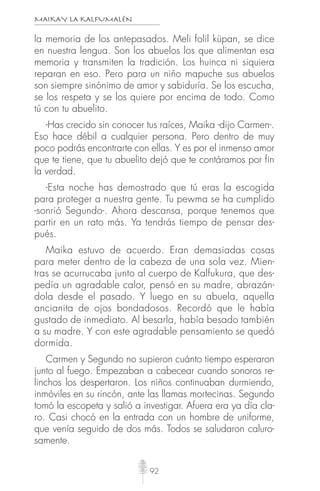 MAIKAY LA KALFUMALÉN
92
la memoria de los antepasados. Meli folil küpan, se dice
en nuestra lengua. Son los abuelos los que alimentan esa
memoria y transmiten la tradición. Los huinca ni siquiera
reparan en eso. Pero para un niño mapuche sus abuelos
son siempre sinónimo de amor y sabiduría. Se los escucha,
se los respeta y se los quiere por encima de todo. Como
tú con tu abuelito.
-Has crecido sin conocer tus raíces, Maika -dijo Carmen-.
Eso hace débil a cualquier persona. Pero dentro de muy
poco podrás encontrarte con ellas. Y es por el inmenso amor
que te tiene, que tu abuelito dejó que te contáramos por fin
la verdad.
-Esta noche has demostrado que tú eras la escogida
para proteger a nuestra gente. Tu pewma se ha cumplido
-sonrió Segundo-. Ahora descansa, porque tenemos que
partir en un rato más. Ya tendrás tiempo de pensar des-
pués.
Maika estuvo de acuerdo. Eran demasiadas cosas
para meter dentro de la cabeza de una sola vez. Mien-
tras se acurrucaba junto al cuerpo de Kalfukura, que des-
pedía un agradable calor, pensó en su madre, abrazán-
dola desde el pasado. Y luego en su abuela, aquella
ancianita de ojos bondadosos. Recordó que le había
gustado de inmediato. Al besarla, había besado también
a su madre. Y con este agradable pensamiento se quedó
dormida.
Carmen y Segundo no supieron cuánto tiempo esperaron
junto al fuego. Empezaban a cabecear cuando sonoros re-
linchos los despertaron. Los niños continuaban durmiendo,
inmóviles en su rincón, ante las llamas mortecinas. Segundo
tomó la escopeta y salió a investigar. Afuera era ya día cla-
ro. Casi chocó en la entrada con un hombre de uniforme,
que venía seguido de dos más. Todos se saludaron caluro-
samente.
 