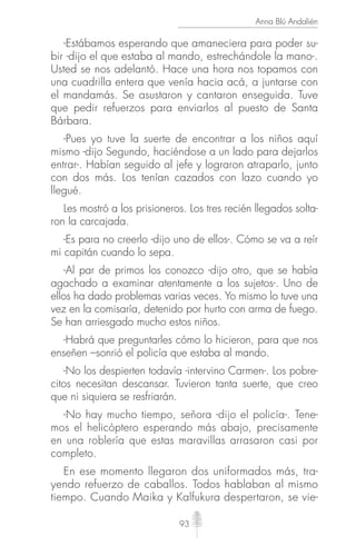93
Anna Blú Andalién
-Estábamos esperando que amaneciera para poder su-
bir -dijo el que estaba al mando, estrechándole la mano-.
Usted se nos adelantó. Hace una hora nos topamos con
una cuadrilla entera que venía hacia acá, a juntarse con
el mandamás. Se asustaron y cantaron enseguida. Tuve
que pedir refuerzos para enviarlos al puesto de Santa
Bárbara.
-Pues yo tuve la suerte de encontrar a los niños aquí
mismo -dijo Segundo, haciéndose a un lado para dejarlos
entrar-. Habían seguido al jefe y lograron atraparlo, junto
con dos más. Los tenían cazados con lazo cuando yo
llegué.
Les mostró a los prisioneros. Los tres recién llegados solta-
ron la carcajada.
-Es para no creerlo -dijo uno de ellos-. Cómo se va a reír
mi capitán cuando lo sepa.
-Al par de primos los conozco -dijo otro, que se había
agachado a examinar atentamente a los sujetos-. Uno de
ellos ha dado problemas varias veces. Yo mismo lo tuve una
vez en la comisaría, detenido por hurto con arma de fuego.
Se han arriesgado mucho estos niños.
-Habrá que preguntarles cómo lo hicieron, para que nos
enseñen –sonrió el policía que estaba al mando.
-No los despierten todavía -intervino Carmen-. Los pobre-
citos necesitan descansar. Tuvieron tanta suerte, que creo
que ni siquiera se resfriarán.
-No hay mucho tiempo, señora -dijo el policía-. Tene-
mos el helicóptero esperando más abajo, precisamente
en una roblería que estas maravillas arrasaron casi por
completo.
En ese momento llegaron dos uniformados más, tra-
yendo refuerzo de caballos. Todos hablaban al mismo
tiempo. Cuando Maika y Kalfukura despertaron, se vie-
 