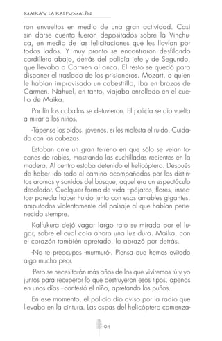 MAIKAY LA KALFUMALÉN
94
ron envueltos en medio de una gran actividad. Casi
sin darse cuenta fueron depositados sobre la Vinchu-
ca, en medio de las felicitaciones que les llovían por
todos lados. Y muy pronto se encontraron desfilando
cordillera abajo, detrás del policía jefe y de Segundo,
que llevaba a Carmen al anca. El resto se quedó para
disponer el traslado de los prisioneros. Mozart, a quien
le habían improvisado un cabestrillo, iba en brazos de
Carmen. Nahuel, en tanto, viajaba enrollado en el cue-
llo de Maika.
Por fin los caballos se detuvieron. El policía se dio vuelta
a mirar a los niños.
-Tápense los oídos, jóvenes, si les molesta el ruido. Cuida-
do con las cabezas.
Estaban ante un gran terreno en que sólo se veían to-
cones de robles, mostrando las cuchilladas recientes en la
madera. Al centro estaba detenido el helicóptero. Después
de haber ido todo el camino acompañados por los distin-
tos aromas y sonidos del bosque, aquel era un espectáculo
desolador. Cualquier forma de vida –pájaros, ﬂores, insec-
tos- parecía haber huido junto con esos amables gigantes,
amputados violentamente del paisaje al que habían perte-
necido siempre.
Kalfukura dejó vagar largo rato su mirada por el lu-
gar, sobre el cual caía ahora una luz dura. Maika, con
el corazón también apretado, lo abrazó por detrás.
-No te preocupes -murmuró-. Piensa que hemos evitado
algo mucho peor.
-Pero se necesitarán más años de los que viviremos tú y yo
juntos para recuperar lo que destruyeron esos tipos, apenas
en unos días –contestó el niño, apretando los puños.
En ese momento, el policía dio aviso por la radio que
llevaba en la cintura. Las aspas del helicóptero comenza-
 