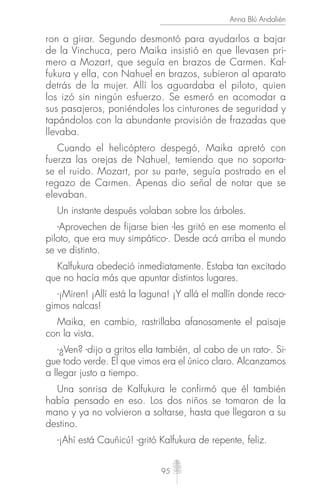 95
Anna Blú Andalién
ron a girar. Segundo desmontó para ayudarlos a bajar
de la Vinchuca, pero Maika insistió en que llevasen pri-
mero a Mozart, que seguía en brazos de Carmen. Kal-
fukura y ella, con Nahuel en brazos, subieron al aparato
detrás de la mujer. Allí los aguardaba el piloto, quien
los izó sin ningún esfuerzo. Se esmeró en acomodar a
sus pasajeros, poniéndoles los cinturones de seguridad y
tapándolos con la abundante provisión de frazadas que
llevaba.
Cuando el helicóptero despegó, Maika apretó con
fuerza las orejas de Nahuel, temiendo que no soporta-
se el ruido. Mozart, por su parte, seguía postrado en el
regazo de Carmen. Apenas dio señal de notar que se
elevaban.
Un instante después volaban sobre los árboles.
-Aprovechen de fijarse bien -les gritó en ese momento el
piloto, que era muy simpático-. Desde acá arriba el mundo
se ve distinto.
Kalfukura obedeció inmediatamente. Estaba tan excitado
que no hacía más que apuntar distintos lugares.
-¡Miren! ¡Allí está la laguna! ¡Y allá el mallín donde reco-
gimos nalcas!
Maika, en cambio, rastrillaba afanosamente el paisaje
con la vista.
-¿Ven? -dijo a gritos ella también, al cabo de un rato-. Si-
gue todo verde. El que vimos era el único claro. Alcanzamos
a llegar justo a tiempo.
Una sonrisa de Kalfukura le confirmó que él también
había pensado en eso. Los dos niños se tomaron de la
mano y ya no volvieron a soltarse, hasta que llegaron a su
destino.
-¡Ahí está Cauñicú! -gritó Kalfukura de repente, feliz.
 