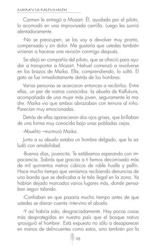 MAIKAY LA KALFUMALÉN
98
Carmen le entregó a Mozart. Él, ayudado por el piloto,
lo acomodó en una improvisada camilla. Luego les sonrió
alentadoramente.
-No se preocupen, se los voy a devolver muy pronto,
compensado y sin dolor. Me gustaría que ustedes también
vinieran a hacerse una revisión conmigo después.
Se alejó en compañía del piloto, que se ofreció para ayu-
dar a transportar a Mozart. Nahuel comenzó a revolverse
en los brazos de Maika. Ella, comprendiendo, lo soltó. El
gato se fue inmediatamente detrás de los hombres.
Varias personas se acercaron entonces a recibirlos. Entre
ellas, un par de rostros conocidos: la abuela de Kalfukura,
acompañada de una mujer más joven, seguramente la ma-
dre. Maika vio que ambas abrazaban con ternura al niño.
Parecían muy emocionadas.
Detrás de ellas aparecieron dos ojos grises, que brillaban
de una forma muy conocida bajo unas pobladas cejas.
-Abuelito –murmuró Maika.
Junto a su abuelo estaba un hombre delgado, que la sa-
ludó con amabilidad.
-Buenos días, jovencita. Te estábamos esperando con im-
paciencia. Sabrás que gracias a ti hemos decomisado más
de mil quinientos metros cúbicos de roble hualle y pellín.
Hace mucho tiempo que veníamos recibiendo denuncias de
una banda que se dedicaba a la tala ilegal en la zona. Ya
habían dejado marcados varios lugares más, donde pensa-
ban seguir talando.
-Confiaban en que pasaría mucho tiempo antes de que
ustedes se dieran cuenta -intervino el abuelo.
-Y así habría sido, desgraciadamente. Hay pocas cosas
más desprotegidas en nuestro país que el bosque nativo
-prosiguió el hombre-. Está expuesto no sólo a desaparecer
en manos de delincuentes como estos, sino también por la
 