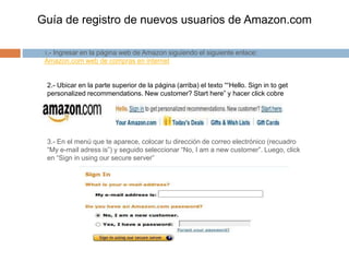 Guía de registro de nuevos usuarios de Amazon.com
1.- Ingresar en la página web de Amazon siguiendo el siguiente enlace:
Amazon.com web de compras en internet
2.- Ubicar en la parte superior de la página (arriba) el texto ““Hello. Sign in to get
personalized recommendations. New customer? Start here” y hacer click cobre
“Start here”
3.- En el menú que te aparece, colocar tu dirección de correo electrónico (recuadro
“My e-mail adress is”) y seguido seleccionar “No, I am a new customer”. Luego, click
en “Sign in using our secure server”
 