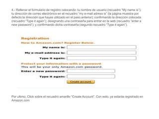 4.- Rellenar el formulario de registro colocando: tu nombre de usuario (recuadro “My name is”);
tu dirección de correo electrónico en el recuadro “my e-mail adress is” (la página muestra por
defecto la dirección que hayas utilizado en el paso anterior); confirmando la dirección colocada
(recuadro “Type it again”); designando una contraseña para entrar en la web (recuadro “enter a
new password”); y confirmando dicha contraseña (segundo recuadro “Type it again”).
Por ultimo, Click sobre el recuadro amarillo “Create Account”. Con esto, ya estarás registrado en
Amazon.com
 