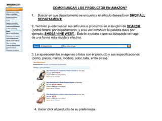 COMO BUSCAR LOS PRODUCTOS EN AMAZON?
1. Buscar en que departamento se encuentra el articulo deseado en SHOP ALL
DEPARTAMENT:
2. También puede buscar sus artículos o productos en el renglón de SEARCH,
(podrá filtrarlo por departamento, y a su vez introducir la palabra clave por
ejemplo: SHOES NINE WEST, . Esto le ayudara a que su búsqueda se haga
de una forma más rápida y efectiva.
3. Le aparecerán las imágenes o fotos con el producto y sus especificaciones
(como, precio, marca, modelo, color, talla, entre otras).
4. Hacer click al producto de su preferencia.
 