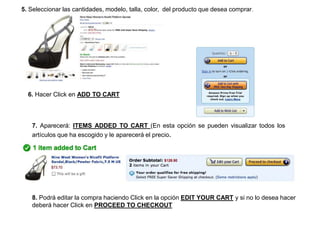 5. Seleccionar las cantidades, modelo, talla, color, del producto que desea comprar.
6. Hacer Click en ADD TO CART
7. Aparecerá: ITEMS ADDED TO CART (En esta opción se pueden visualizar todos los
artículos que ha escogido y le aparecerá el precio.
8. Podrá editar la compra haciendo Click en la opción EDIT YOUR CART y si no lo desea hacer
deberá hacer Click en PROCEED TO CHECKOUT
 