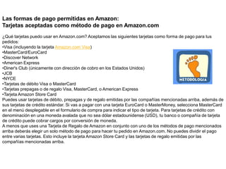 Las formas de pago permitidas en Amazon:
Tarjetas aceptadas como método de pago en Amazon.com
¿Qué tarjetas puedo usar en Amazon.com? Aceptamos las siguientes tarjetas como forma de pago para tus
pedidos:
•Visa (incluyendo la tarjeta Amazon.com Visa)
•MasterCard/EuroCard
•Discover Network
•American Express
•Diner's Club (únicamente con dirección de cobro en los Estados Unidos)
•JCB
•NYCE
•Tarjetas de débito Visa o MasterCard
•Tarjetas prepagas o de regalo Visa, MasterCard, o American Express
•Tarjeta Amazon Store Card
Puedes usar tarjetas de débito, prepagas y de regalo emitidas por las compañías mencionadas arriba, además de
sus tarjetas de crédito estándar. Si vas a pagar con una tarjeta EuroCard o MasterMoney, selecciona MasterCard
en el menú desplegable en el formulario de compra para indicar el tipo de tarjeta. Para tarjetas de crédito con
denominación en una moneda avalada que no sea dólar estadounidense (USD), tu banco o compañía de tarjeta
de crédito puede cobrar cargos por conversión de moneda.
A menos que uses una Tarjeta de Regalo de Amazon en conjunto con uno de los métodos de pago mencionados
arriba deberás elegir un solo método de pago para hacer tu pedido en Amazon.com. No puedes dividir el pago
entre varias tarjetas. Esto incluye la tarjeta Amazon Store Card y las tarjetas de regalo emitidas por las
compañías mencionadas arriba.
 