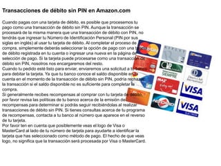 Transacciones de débito sin PIN en Amazon.com
Cuando pagas con una tarjeta de débito, es posible que procesemos tu
pago como una transacción de débito sin PIN. Aunque la transacción se
procesará de la misma manera que una transacción de débito con PIN, no
tendrás que ingresar tu Número de Identificación Personal (PIN por sus
siglas en inglés) al usar tu tarjeta de débito. Al completar el proceso de
compra, simplemente deberás seleccionar la opción de pago con una tarjeta
de débito registrada en tu cuenta o ingresar una nueva en la página de
selección de pago. Si la tarjeta puede procesarse como una transacción de
débito sin PIN, nosotros nos encargaremos del resto.
Cuando tu pedido esté listo para enviar, enviaremos una solicitud a tu banco
para debitar la tarjeta. Ya que tu banco conoce el saldo disponible en tu
cuenta en el momento de la transacción de débito sin PIN, podría rechazar
la transacción si el saldo disponible no es suficiente para completar la
compra.
Si generalmente recibes recompensas al comprar con tu tarjeta de débito,
por favor revisa las políticas de tu banco acerca de la emisión de
recompensas para determinar si podrás seguir recibiéndolas al realizar
transacciones de débito sin PIN. Si tienes consultas acerca de tu programa
de recompensas, contacta a tu banco al número que aparece en el reverso
de tu tarjeta.
Por favor ten en cuenta que posiblemente veas el logo de Visa o
MasterCard al lado de tu número de tarjeta para ayudarte a identificar la
tarjeta que has seleccionado como método de pago. El hecho de que veas
logo, no significa que la transacción será procesada por Visa o MasterCard.
 