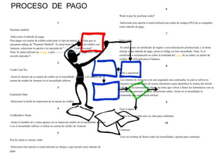 PROCESO DE PAGO
1
Payment method
Seleccione el método de pago:
Para pagar con tarjeta de crédito seleccione el tipo de tarjeta de la lista que se
encuentra debajo de "Payment Method". Si usted tiene una cuenta de crédito con
Amazon, seleccione la opción a la izquierda de "Amazon Credit Account".
Nota: Si usted utilizará un cheque o giro postal como método de pago favor de ir a la
sección marcada 5.
2
Credit Card No.
Anote el número de su tarjeta de crédito en el encasillado superior o el numero de
cuenta de crédito de Amazon en el encasillado inferior.
3
Expiration Date
Seleccione la fecha de expiración de su tarjeta de crédito.
4
Cardholder's Name
Anote el nombre tal y como aparece en su tarjeta de crédito en el encasillado superior
o en el encasillado inferior si utiliza su cuenta de crédito de Amazon.
5
Pay by check or money order
Seleccione ésta opción si usted utilizará un cheque o giro postal como método de
pago.
6
Want to pay by purchase order?
Seleccione ésta opción si usted utilizará una orden de compra (PO) de su compañía
como método de pago.
7
Enter code :
Si usted posee un certificado de regalo o una reclamación promocional, y la desea
utilizar como método de pago, anote el código en éste encasillado. Nota: Si el
certificado o reclamación no cubre la totalidad del costo de su orden, su tarjeta de
crédito será utilizada para el balance.
8
Enter a password
Los clientes de Amazon.com son asignados una contraseña, la cual se utiliza en
conjunto con la dirección de correo electrónico para identificar la cuenta del cliente.
Utilizando la contraseña el cliente no tiene que volver a llenar los formularios con su
información personal al hacer su próxima orden. Anote en el encasillado la
contraseña que usted desea utilizar.
9
Type it again
Anote la contraseña una vez más para confirmar.
10
Continue :
Una vez termine de llenar todos los encasillados, oprima para continuar.
 