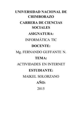 UNIVERSIDAD NACIONAL DE
CHIMBORAZO
CARRERA DE CIENCIAS
SOCIALES
ASIGNATURA:
INFORMÁTICA TIC
DOCENTE:
Mg. FERNANDO GUFFANTE N.
TEMA:
ACTIVIDADES EN INTERNET
ESTUDIANTE:
MAIKEL SOLORZANO
AÑO:
2015
 