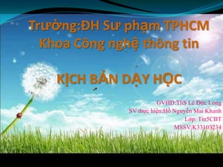 Trường:ĐH Sư phạm TPHCM
  Khoa Công nghệ thông tin

    KỊCH BẢN DẠY HỌC
                        GVHD:ThS Lê Đức Long
              SV thực hiện:Hồ Nguyễn Mai Khanh
                                  Lớp: Tin5CBT
                              MSSV:K33103234
 