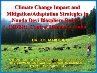 Climate Change Impact and
Mitigation/Adaptation Strategies in
 Nanda Devi Biosphere Reserve
(NDBR), Central Himalaya, India

               DR. R.K. MAIKHURI




 G B PANT INSTITUTE OF HIMALAYAN ENVIRONMENT AND
 DEVELOPMENT, GARHWAL UNIT, SRINAGAR GARHWAL,
             UTTARAKHAND-246174 ,India
 
