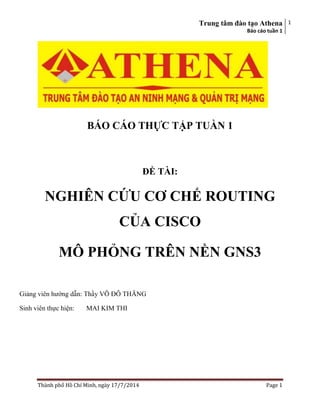 Trung tâm đào tạo Athena
Báo cáo tuần 1
1
Thành phố Hồ Chí Minh, ngày 17/7/2014 Page 1
BÁO CÁO THỰC TẬP TUẦN 1
ĐỀ TÀI:
NGHIÊN CỨU CƠ CHẾ ROUTING
CỦA CISCO
MÔ PHỎNG TRÊN NỀN GNS3
Giảng viên hướng dẫn: Thầy VÕ ĐỖ THĂNG
Sinh viên thực hiện: MAI KIM THI
 