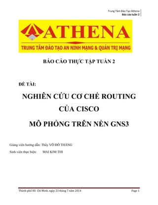 Trung Tâm Đào Tạo Athena
Báo cáo tuần 2
Thành phố Hồ Chí Minh, ngày 23 tháng 7 năm 2014 Page 1
BÁO CÁO THỰC TẬP TUẦN 2
ĐỀ TÀI:
NGHIÊN CỨU CƠ CHẾ ROUTING
CỦA CISCO
MÔ PHỎNG TRÊN NỀN GNS3
Giảng viên hướng dẫn: Thầy VÕ ĐỖ THĂNG
Sinh viên thực hiện: MAI KIM THI
 