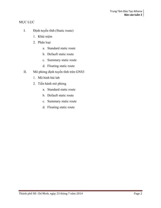 Trung Tâm Đào Tạo Athena
Báo cáo tuần 2
Thành phố Hồ Chí Minh, ngày 23 tháng 7 năm 2014 Page 2
MỤC LỤC
I. Định tuyến tĩnh (Static route)
1. Khái niệm
2. Phân loại
a. Standard static route
b. Defauft static route
c. Summary static route
d. Floating static route
II. Mô phỏng định tuyến tĩnh trên GNS3
1. Mô hình bài lab
2. Tiến hành mô phỏng
a. Standard static route
b. Defauft static route
c. Summary static route
d. Floating static route
 