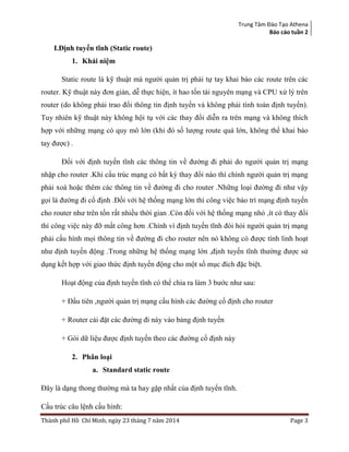 Trung Tâm Đào Tạo Athena
Báo cáo tuần 2
Thành phố Hồ Chí Minh, ngày 23 tháng 7 năm 2014 Page 3
I.Định tuyến tĩnh (Static route)
1. Khái niệm
Static route là kỹ thuật mà người quản trị phải tự tay khai báo các route trên các
router. Kỹ thuật này đơn giản, dễ thực hiện, ít hao tốn tài nguyên mạng và CPU xử lý trên
router (do không phải trao đổi thông tin định tuyến và không phải tính toán định tuyến).
Tuy nhiên kỹ thuật này không hội tụ với các thay đổi diễn ra trên mạng và không thích
hợp với những mạng có quy mô lớn (khi đó số lượng route quá lớn, không thể khai báo
tay được) .
Đối với định tuyến tĩnh các thông tin về đường đi phải do người quản trị mạng
nhập cho router .Khi cấu trúc mạng có bất kỳ thay đổi nào thì chính người quản trị mạng
phải xoá hoặc thêm các thông tin về đường đi cho router .Những loại đường đi như vậy
gọi là đường đi cố định .Đối với hệ thống mạng lớn thì công việc bảo trì mạng định tuyến
cho router như trên tốn rất nhiều thời gian .Còn đối với hệ thống mạng nhỏ ,ít có thay đổi
thì công việc này đỡ mất công hơn .Chính vì định tuyến tĩnh đòi hỏi người quản trị mạng
phải cấu hình mọi thông tin về đường đi cho router nên nó không có được tính linh hoạt
như định tuyến động .Trong những hệ thống mạng lớn ,định tuyến tĩnh thường được sử
dụng kết hợp với giao thức định tuyến động cho một số mục đích đặc biệt.
Hoạt động của định tuyến tĩnh có thể chia ra làm 3 bước như sau:
+ Đầu tiên ,người quản trị mạng cấu hình các đường cố định cho router
+ Router cài đặt các đường đi này vào bảng định tuyến
+ Gói dữ liệu được định tuyến theo các đường cố định này
2. Phân loại
a. Standard static route
Đây là dạng thong thường mà ta hay gặp nhất của định tuyến tĩnh.
Cấu trúc câu lệnh cấu hình:
 